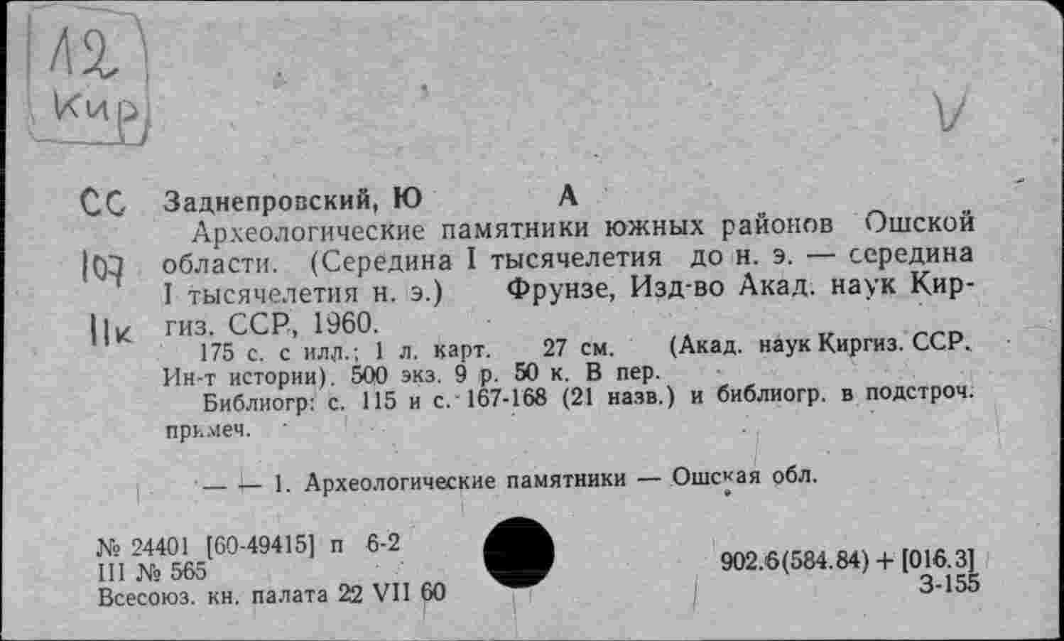 ﻿Кир]
Сс Заднепровский, Ю	А
Археологические памятники южных районов Ошской |Ю области. (Середина I тысячелетия до н. э. — середина
I тысячелетия н. э.) Фрунзе, Изд-во Акад, наук Кир-I|к гиз. ССР, 1960.
175 с. с илл.; 1 л. карт. 27 см. (Акад, наук Киргиз. ССР., Ин-т истории). 500 экз. 9 р. 50 к. В пер.
Библиогр: с. 115 и с.'167-168 (21 назв.) и библиогр. в подстрой, примем.
-----1. Археологические памятники — Ошская обл.
№ 24401 [60-49415] п 5-2
III № 565	902.6(584.84) + [016.3]
Всесоюз. кн. палата 22 VII 60	3-155